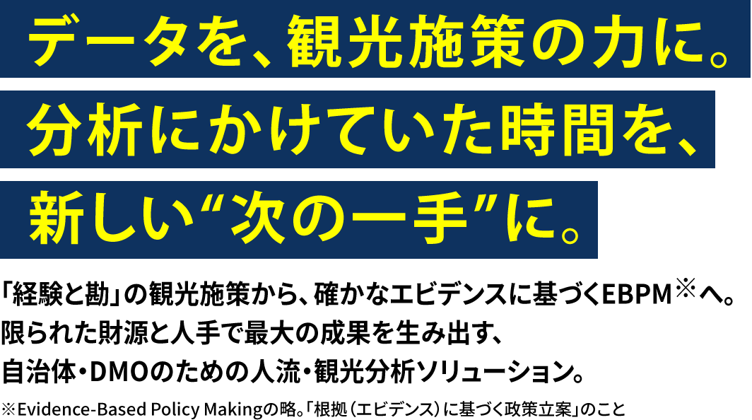 データを、観光施策の力に。分析にかけていた時間を、新しい“次の一手”に。　「経験と勘」の観光施策から、確かなエビデンスに基づくEBPM※へ。限られた財源と人手で最大の成果を生み出す、自治体・DMOのための人流・観光分析ソリューション。